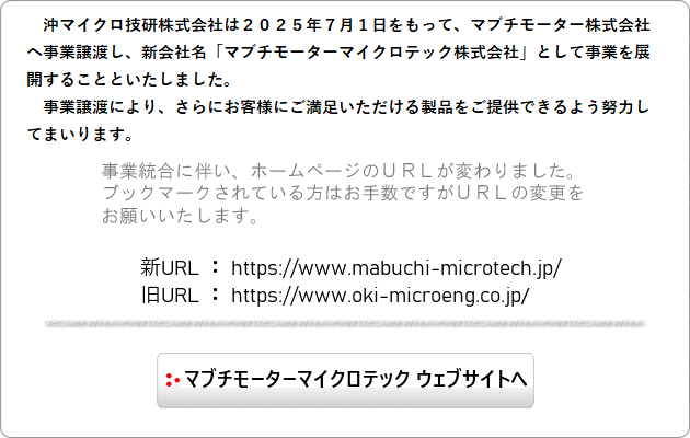 沖マイクロ技研株式会社は2025年7月1日をもって事業譲渡し、新会社名「マブチモーターマイクロテック株式会社」として事業を展開することといたしました。事業譲渡に伴い、ホームページのURLが変わりました。ブックマークされている方はお手数ですがURLの変更をお願いいたします。新URL：https://www.mabuchi-microtech.jp/　旧URL：https://www.oki-microeng.co.jp/